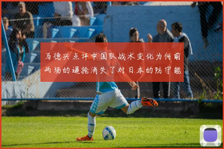 马德兴点评中国队战术变化为何前两场的逼抢消失了对日本的防守能否奏效