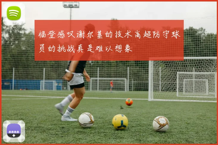 福登感叹谢尔基的技术高超防守球员的挑战真是难以想象
