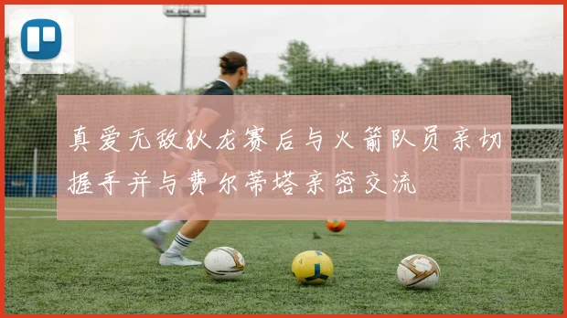 真爱无敌狄龙赛后与火箭队员亲切握手并与费尔蒂塔亲密交流