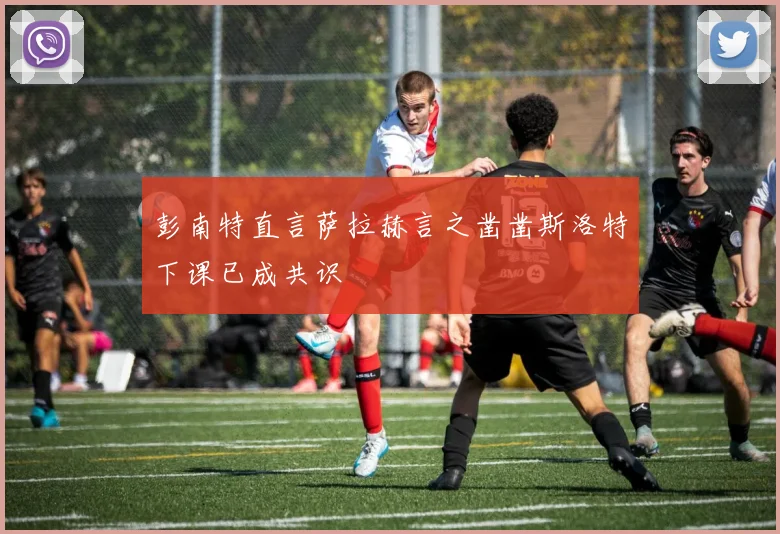 彭南特直言萨拉赫言之凿凿斯洛特下课已成共识