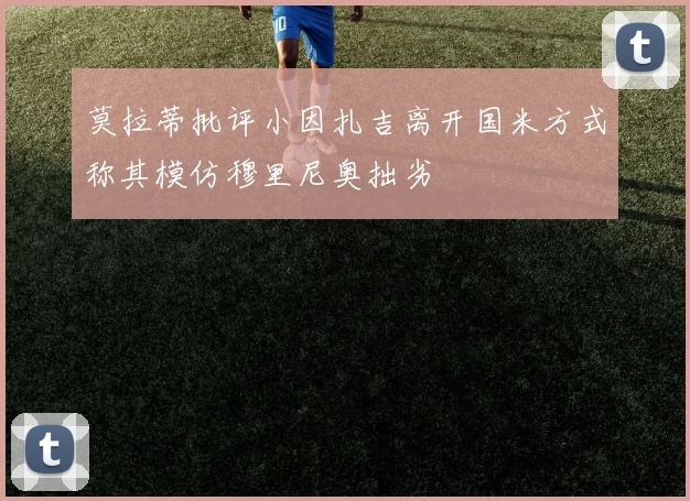 莫拉蒂批评小因扎吉离开国米方式称其模仿穆里尼奥拙劣
